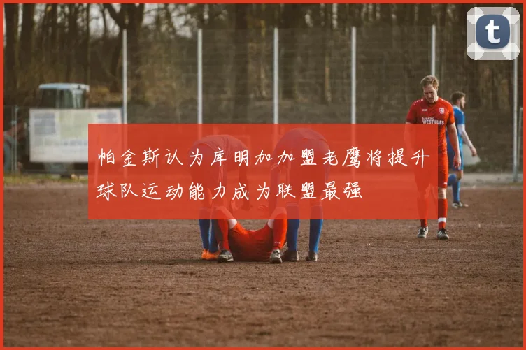 帕金斯认为库明加加盟老鹰将提升球队运动能力成为联盟最强