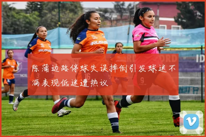 陈蒲边路停球失误摔倒引发球迷不满表现低迷遭热议