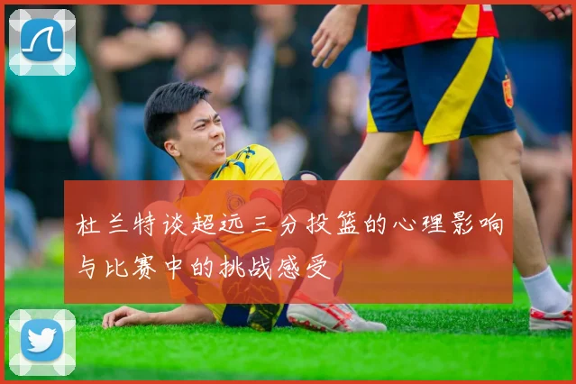 杜兰特谈超远三分投篮的心理影响与比赛中的挑战感受