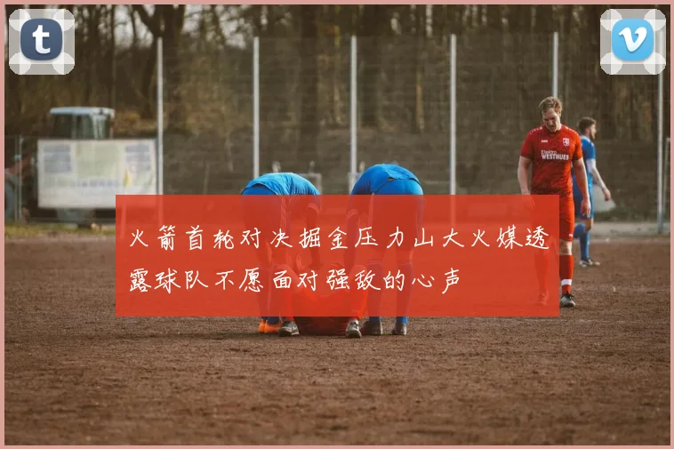 火箭首轮对决掘金压力山大火媒透露球队不愿面对强敌的心声