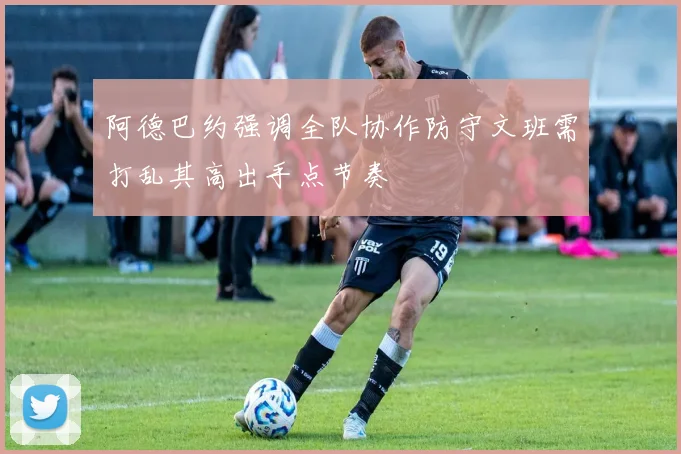 阿德巴约强调全队协作防守文班需打乱其高出手点节奏