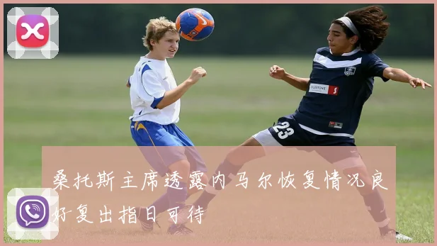 桑托斯主席透露内马尔恢复情况良好复出指日可待