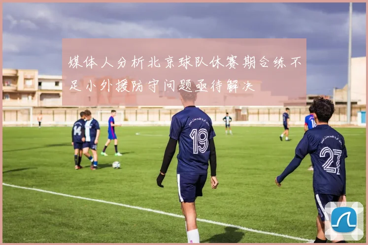 媒体人分析北京球队休赛期合练不足小外援防守问题亟待解决