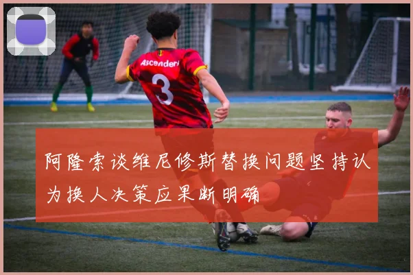 阿隆索谈维尼修斯替换问题坚持认为换人决策应果断明确