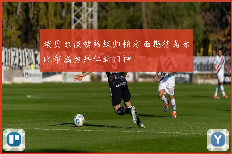 埃贝尔谈续约权归帕方面期待乌尔比希成为拜仁新门神