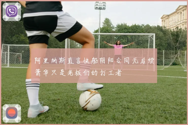 阿里纳斯直言快船阴阳合同无后续萧华只是老板们的打工者