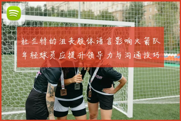 杜兰特的沮丧肢体语言影响火箭队年轻球员应提升领导力与沟通技巧