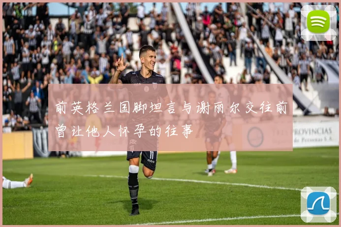 前英格兰国脚坦言与谢丽尔交往前曾让他人怀孕的往事