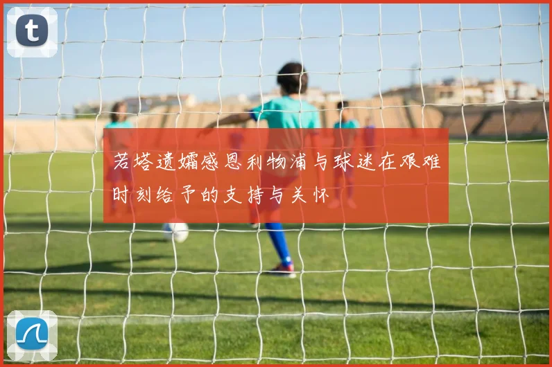 若塔遗孀感恩利物浦与球迷在艰难时刻给予的支持与关怀
