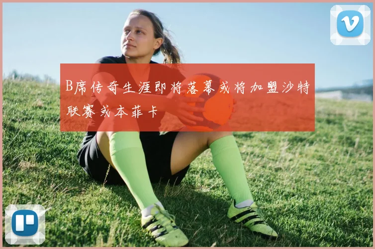 B席传奇生涯即将落幕或将加盟沙特联赛或本菲卡