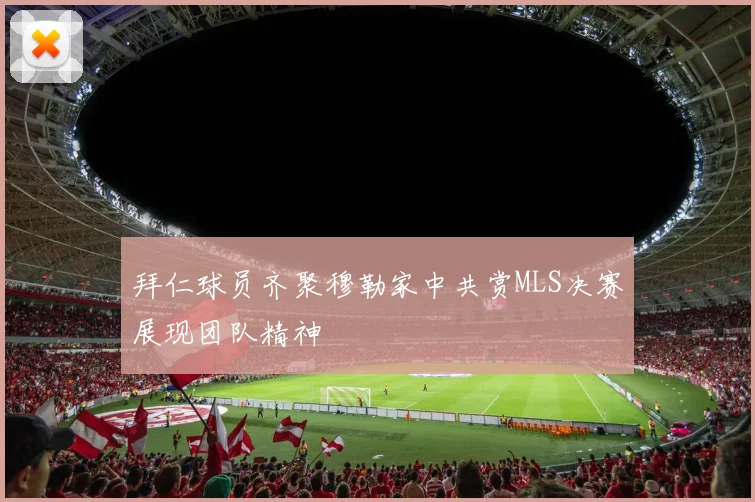 拜仁球员齐聚穆勒家中共赏MLS决赛展现团队精神