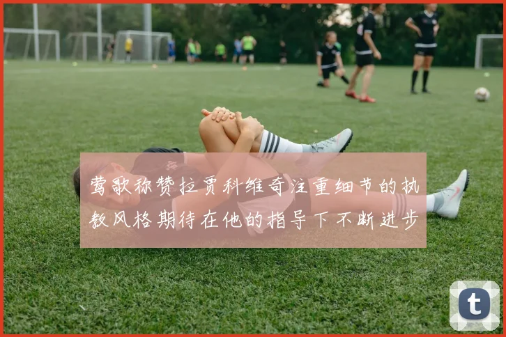 莺歌称赞拉贾科维奇注重细节的执教风格期待在他的指导下不断进步