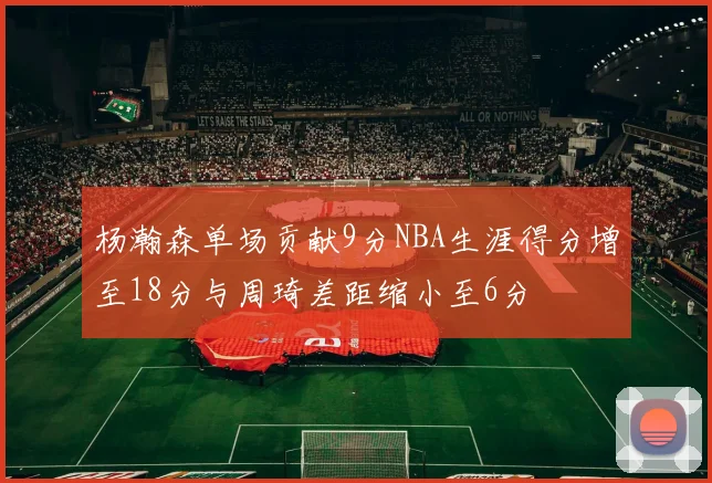 杨瀚森单场贡献9分NBA生涯得分增至18分与周琦差距缩小至6分
