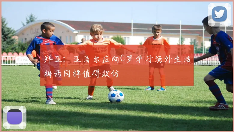 拜亚：亚马尔应向C罗学习场外生活梅西同样值得效仿