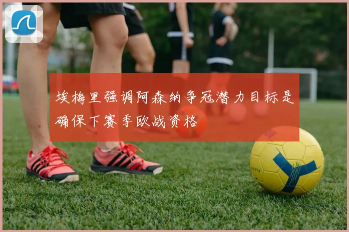 埃梅里强调阿森纳争冠潜力目标是确保下赛季欧战资格
