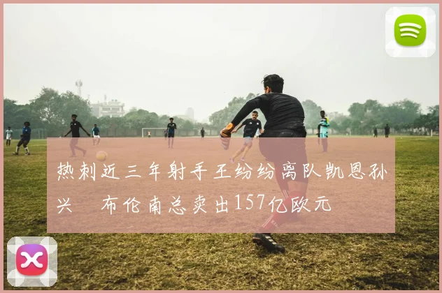 热刺近三年射手王纷纷离队凯恩孙兴慜布伦南总卖出157亿欧元