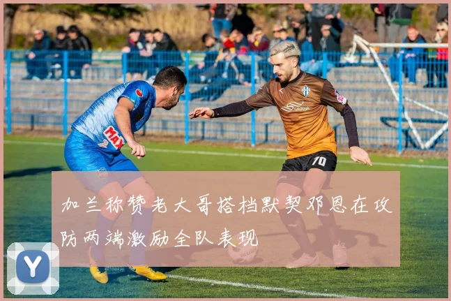 加兰称赞老大哥搭档默契邓恩在攻防两端激励全队表现