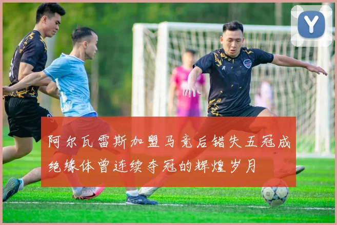 阿尔瓦雷斯加盟马竞后错失五冠成绝缘体曾连续夺冠的辉煌岁月