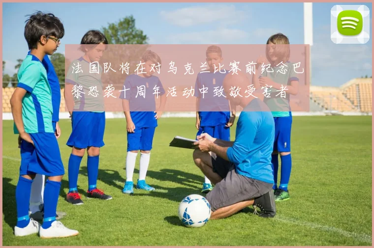 法国队将在对乌克兰比赛前纪念巴黎恐袭十周年活动中致敬受害者