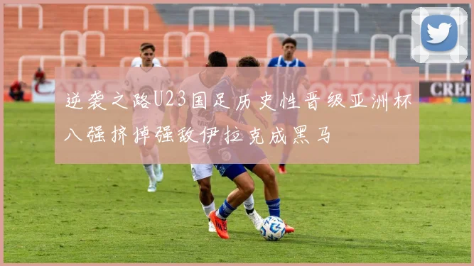 逆袭之路U23国足历史性晋级亚洲杯八强挤掉强敌伊拉克成黑马