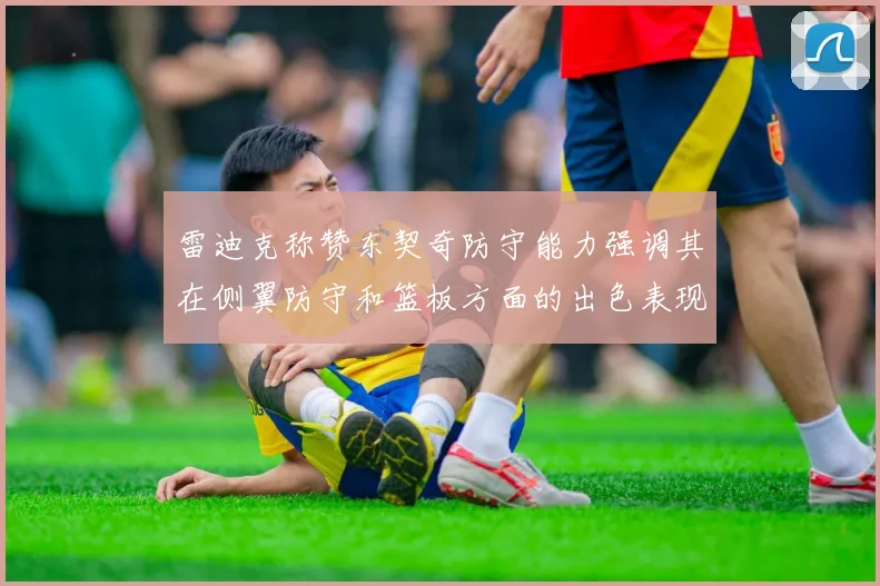 雷迪克称赞东契奇防守能力强调其在侧翼防守和篮板方面的出色表现