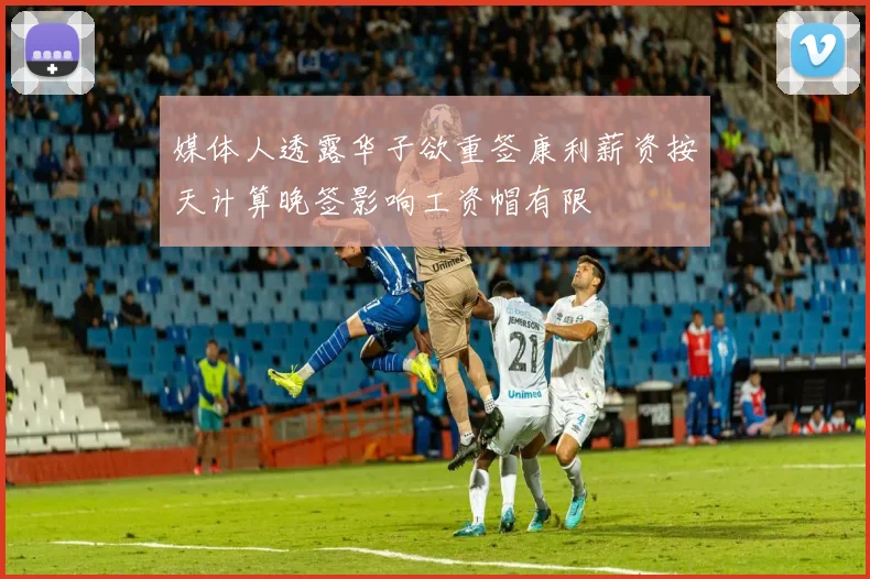 媒体人透露华子欲重签康利薪资按天计算晚签影响工资帽有限