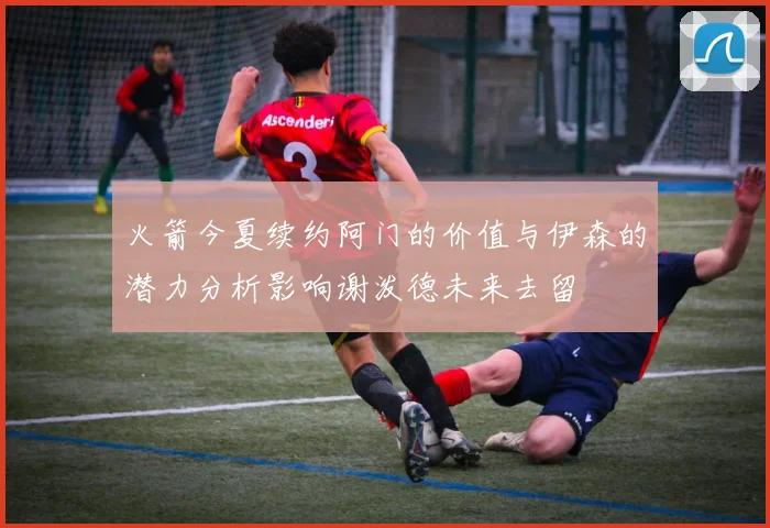 火箭今夏续约阿门的价值与伊森的潜力分析影响谢泼德未来去留