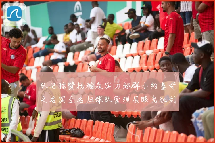 队记称赞杨瀚森实力超群小约基奇之名实至名归球队管理层眼光独到