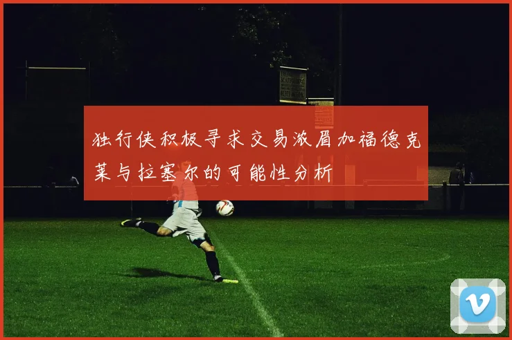 独行侠积极寻求交易浓眉加福德克莱与拉塞尔的可能性分析