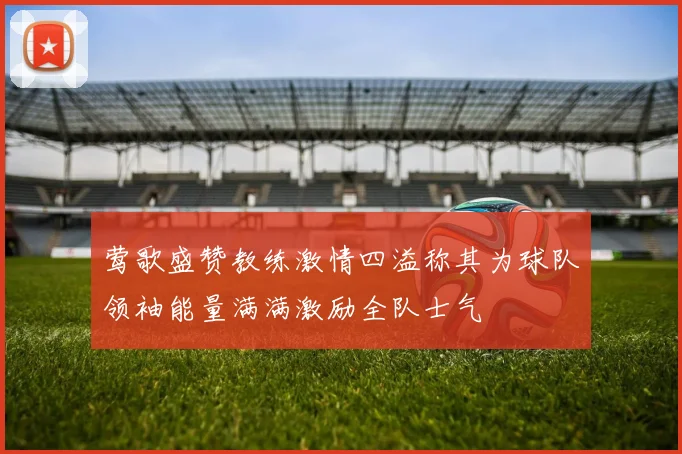 莺歌盛赞教练激情四溢称其为球队领袖能量满满激励全队士气