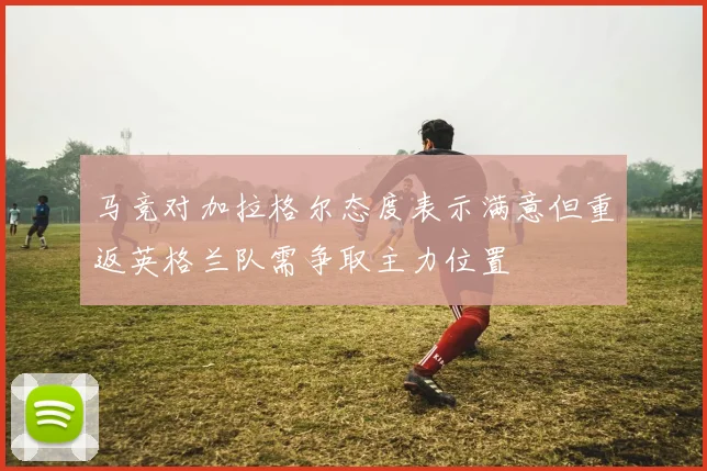 马竞对加拉格尔态度表示满意但重返英格兰队需争取主力位置