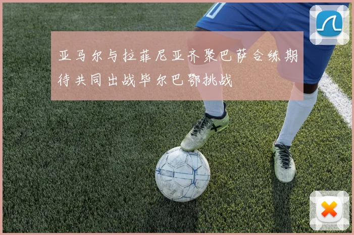 亚马尔与拉菲尼亚齐聚巴萨合练期待共同出战毕尔巴鄂挑战
