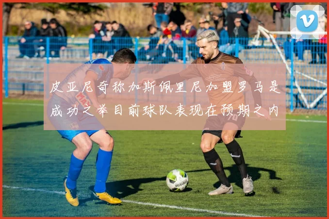 皮亚尼奇称加斯佩里尼加盟罗马是成功之举目前球队表现在预期之内