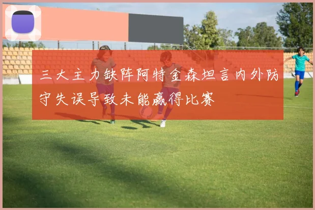三大主力缺阵阿特金森坦言内外防守失误导致未能赢得比赛