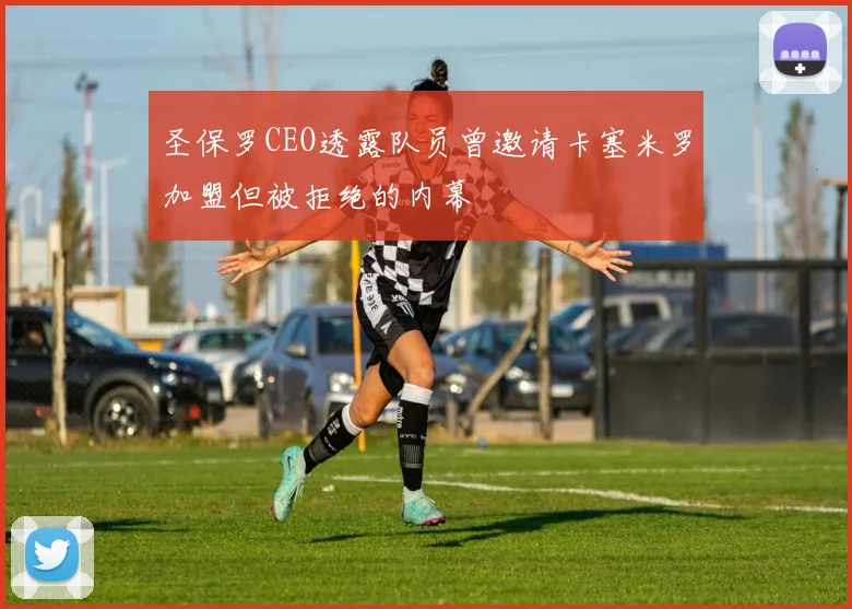 圣保罗CEO透露队员曾邀请卡塞米罗加盟但被拒绝的内幕