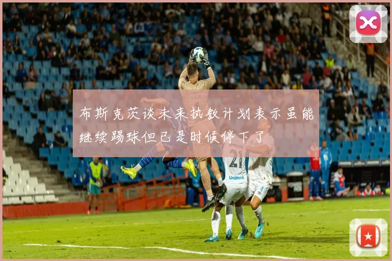 布斯克茨谈未来执教计划表示虽能继续踢球但已是时候停下了