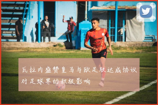 瓦拉内盛赞皇马与欧足联达成协议对足球界的积极影响
