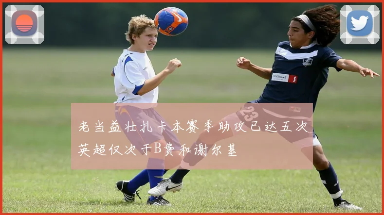 老当益壮扎卡本赛季助攻已达五次英超仅次于B费和谢尔基