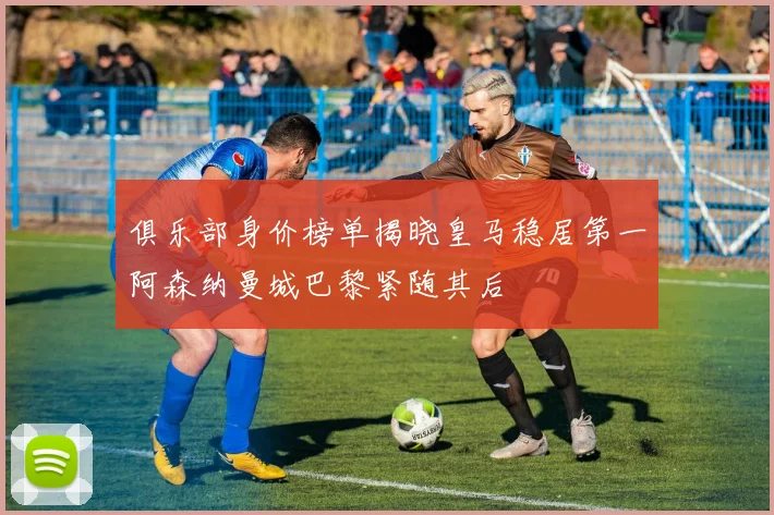 俱乐部身价榜单揭晓皇马稳居第一阿森纳曼城巴黎紧随其后