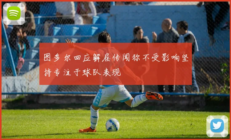 图多尔回应解雇传闻称不受影响坚持专注于球队表现
