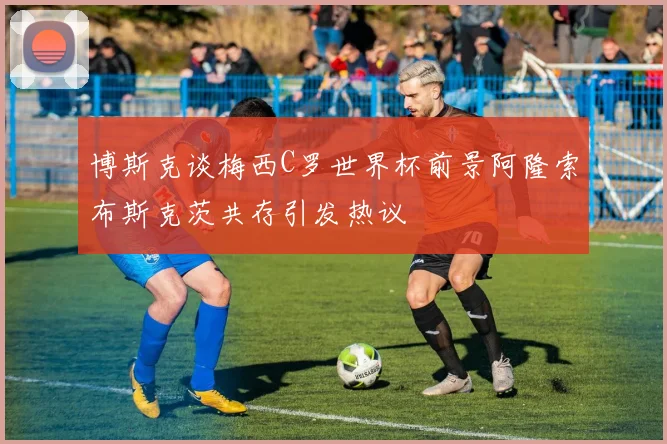 博斯克谈梅西C罗世界杯前景阿隆索布斯克茨共存引发热议
