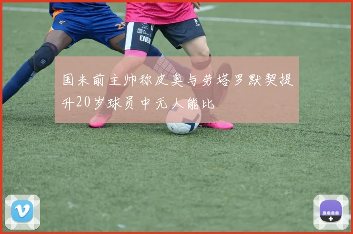 国米前主帅称皮奥与劳塔罗默契提升20岁球员中无人能比