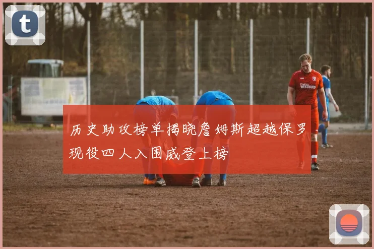 历史助攻榜单揭晓詹姆斯超越保罗现役四人入围威登上榜
