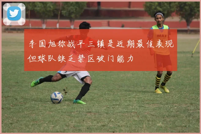 李国旭称战平三镇是近期最佳表现但球队缺乏禁区破门能力