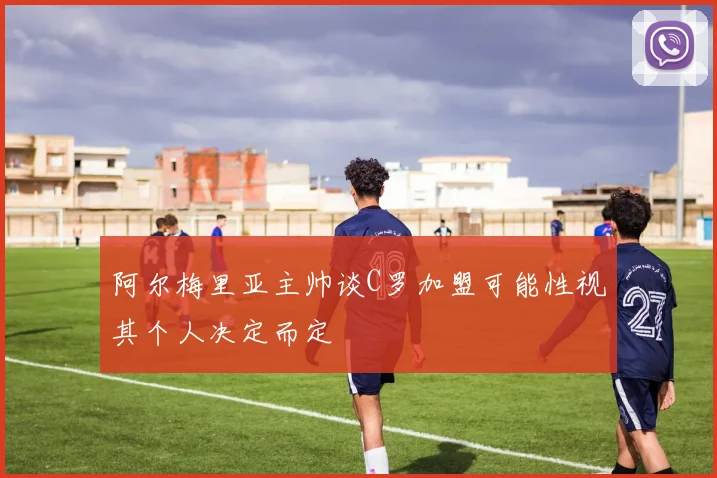 阿尔梅里亚主帅谈C罗加盟可能性视其个人决定而定