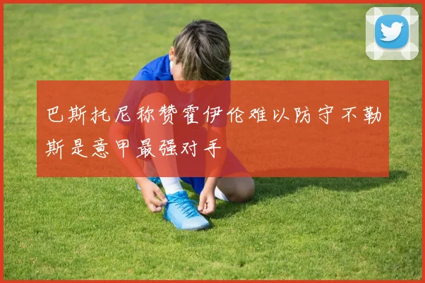 巴斯托尼称赞霍伊伦难以防守不勒斯是意甲最强对手